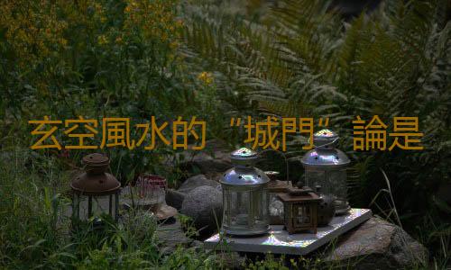 玄空風水的“城門”論是什麽？