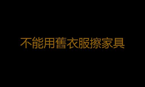 不能用舊衣服擦家具