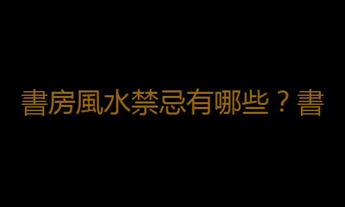 書房風水禁忌有哪些？書房風水掛什麽字畫好？
