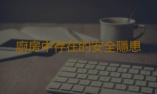 廚房中存在的安全隱患