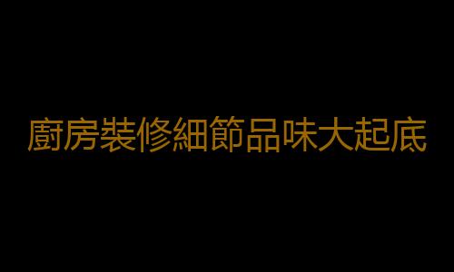 廚房裝修細節品味大起底